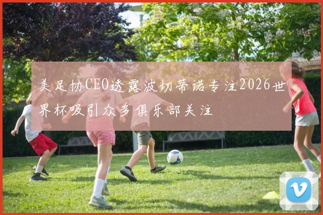 美足协CEO透露波切蒂诺专注2026世界杯吸引众多俱乐部关注
