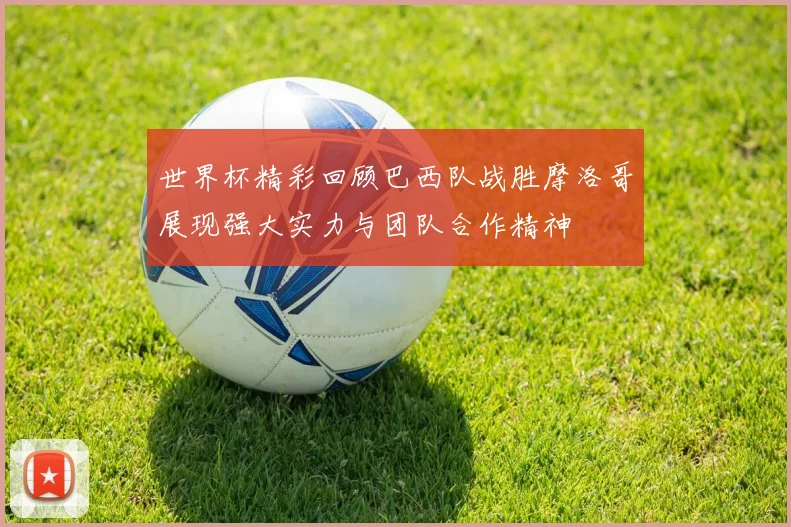 世界杯精彩回顾巴西队战胜摩洛哥展现强大实力与团队合作精神