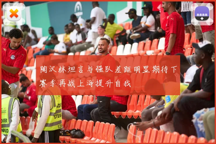 陶汉林坦言与强队差距明显期待下赛季再战上海提升自我