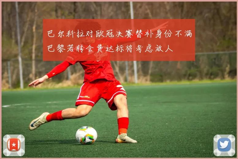 巴尔科拉对欧冠决赛替补身份不满巴黎若转会费达标将考虑放人