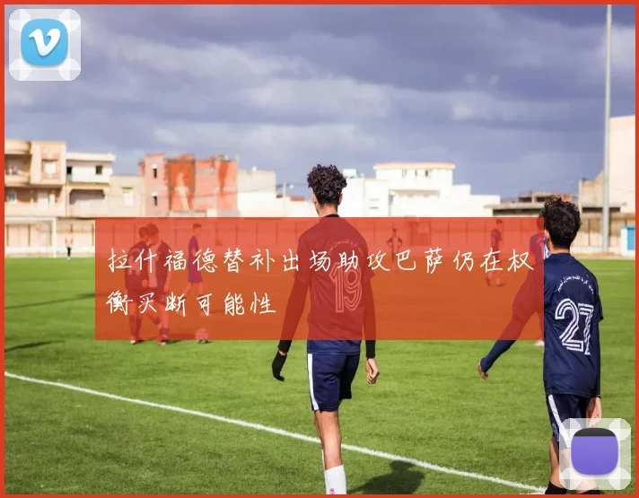 拉什福德替补出场助攻巴萨仍在权衡买断可能性