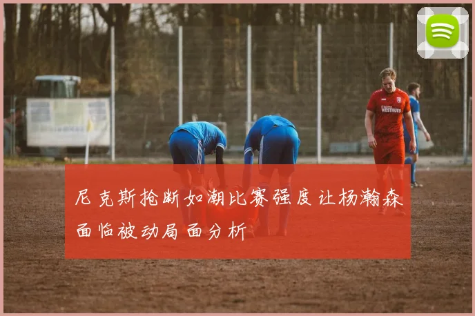尼克斯抢断如潮比赛强度让杨瀚森面临被动局面分析