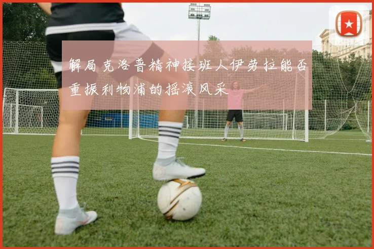 解局克洛普精神接班人伊劳拉能否重振利物浦的摇滚风采
