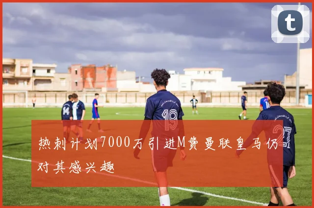 热刺计划7000万引进M费曼联皇马仍对其感兴趣
