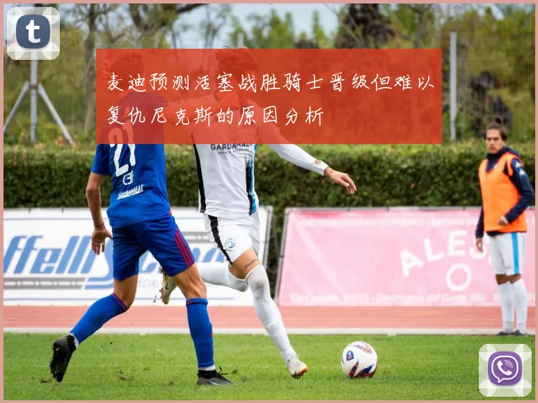 麦迪预测活塞战胜骑士晋级但难以复仇尼克斯的原因分析