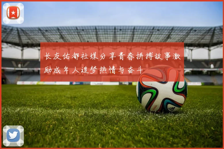 长友佑都社媒分享青春拼搏故事激励成年人追梦热情与奋斗