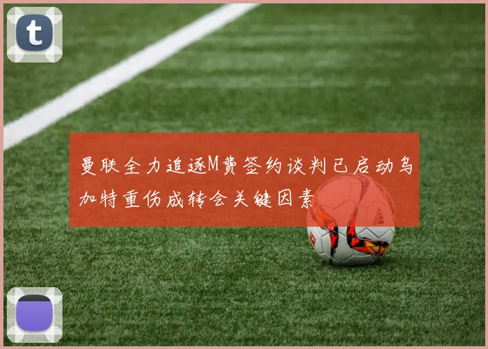 曼联全力追逐M费签约谈判已启动乌加特重伤成转会关键因素