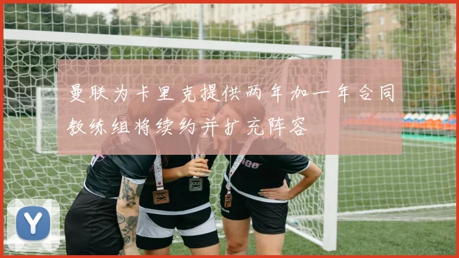 曼联为卡里克提供两年加一年合同教练组将续约并扩充阵容