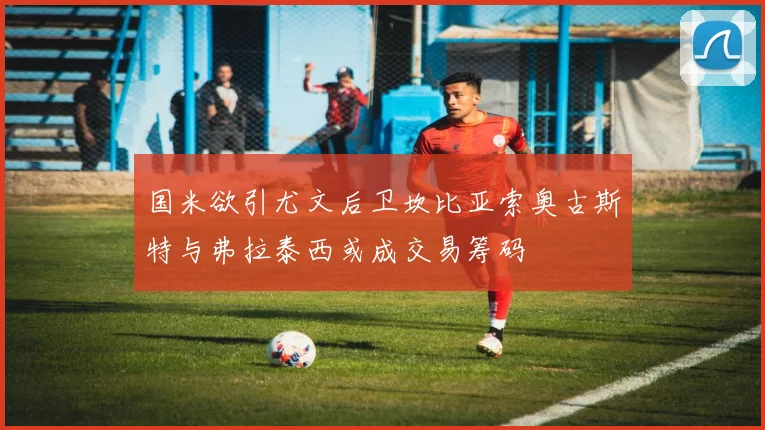 国米欲引尤文后卫坎比亚索奥古斯特与弗拉泰西或成交易筹码