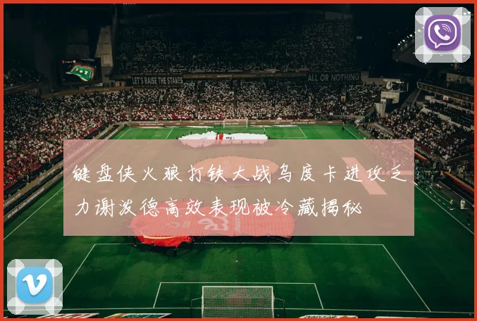 键盘侠火狼打铁大战乌度卡进攻乏力谢泼德高效表现被冷藏揭秘