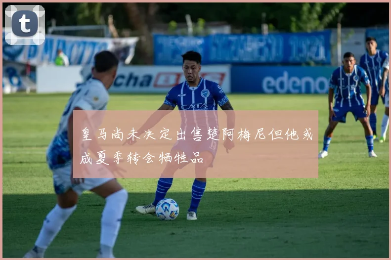 皇马尚未决定出售楚阿梅尼但他或成夏季转会牺牲品