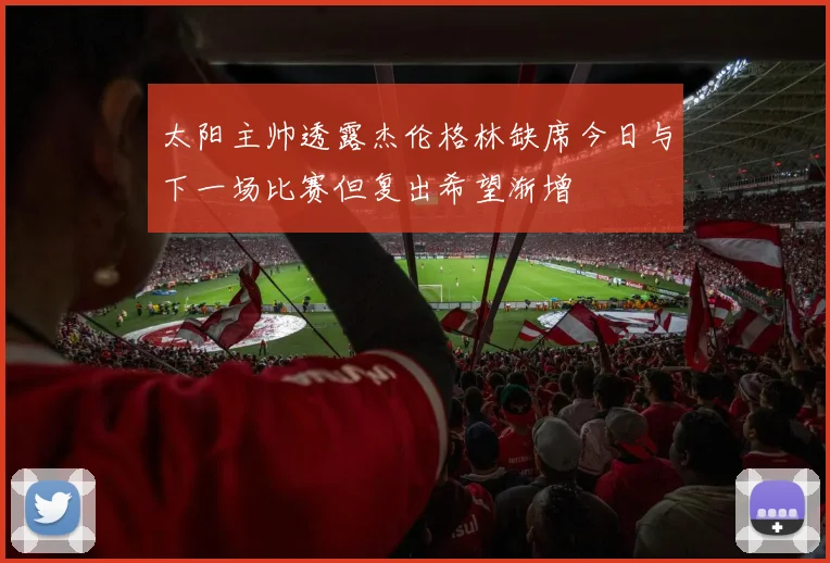 太阳主帅透露杰伦格林缺席今日与下一场比赛但复出希望渐增