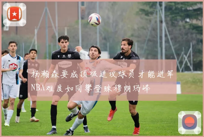 杨瀚森要成顶级进攻球员才能进军NBA难度如同攀登珠穆朗玛峰