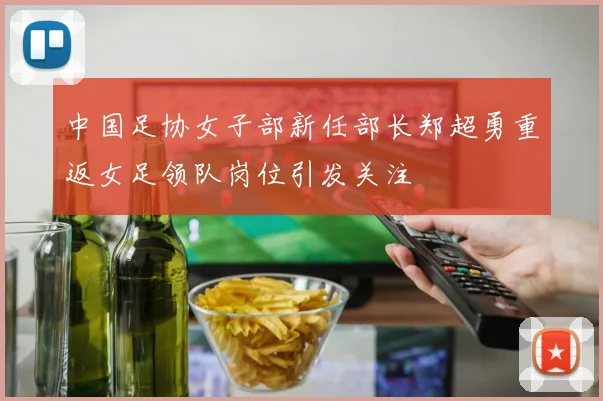中国足协女子部新任部长郑超勇重返女足领队岗位引发关注