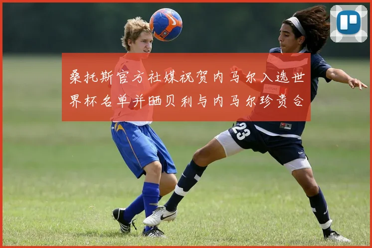 桑托斯官方社媒祝贺内马尔入选世界杯名单并晒贝利与内马尔珍贵合影