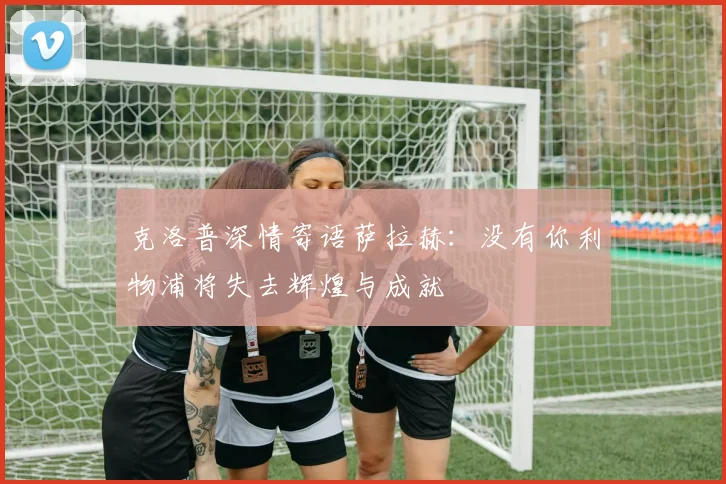 克洛普深情寄语萨拉赫：没有你利物浦将失去辉煌与成就