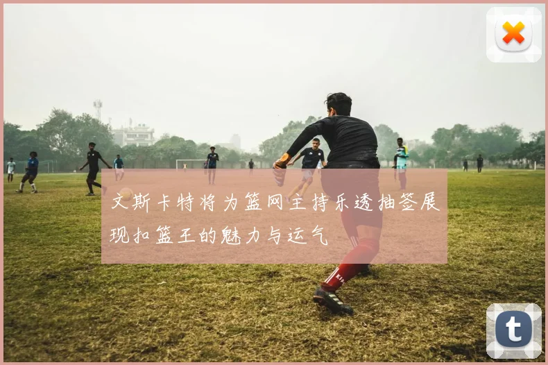 文斯卡特将为篮网主持乐透抽签展现扣篮王的魅力与运气