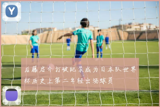 后藤启介打破纪录成为日本队世界杯历史上第二年轻出场球员