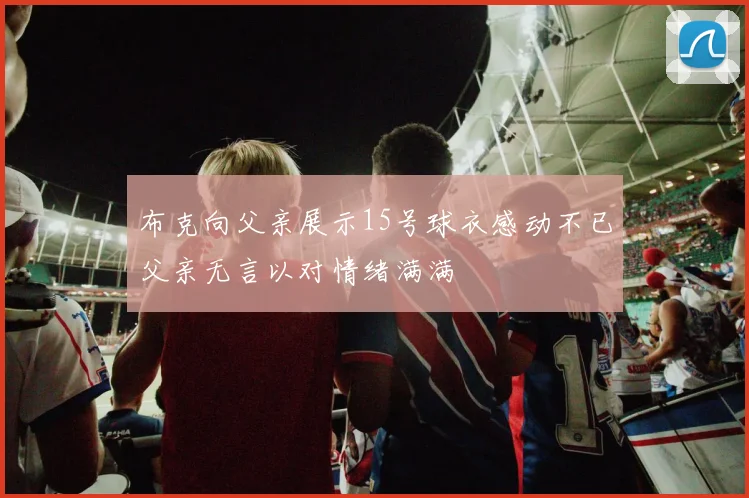 布克向父亲展示15号球衣感动不已父亲无言以对情绪满满