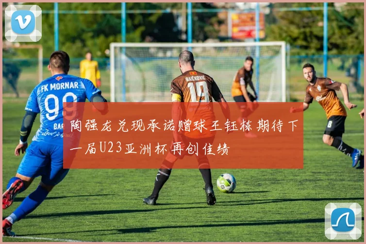 陶强龙兑现承诺赠球王钰栋期待下一届U23亚洲杯再创佳绩