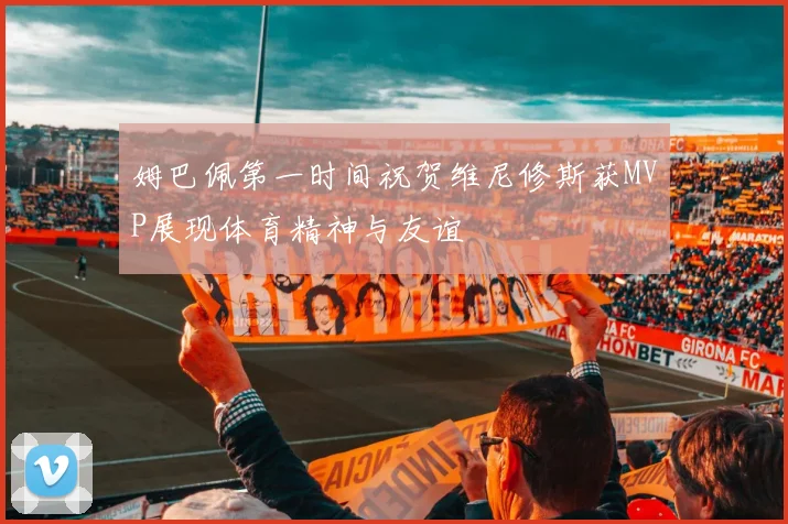姆巴佩第一时间祝贺维尼修斯获MVP展现体育精神与友谊