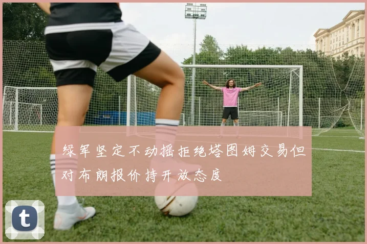 绿军坚定不动摇拒绝塔图姆交易但对布朗报价持开放态度