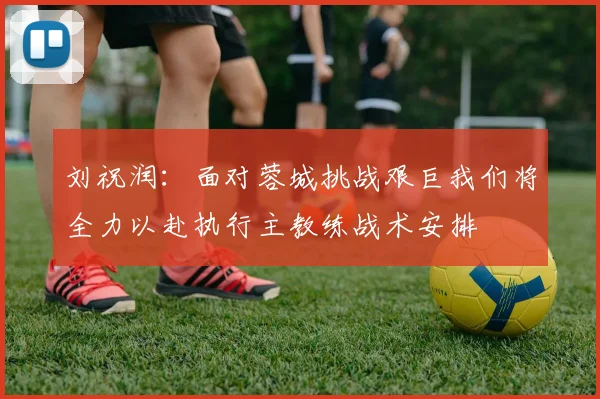 刘祝润：面对蓉城挑战艰巨我们将全力以赴执行主教练战术安排
