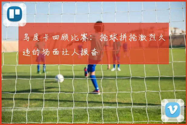 乌度卡回顾比赛：抢球拼抢激烈久违的场面让人振奋