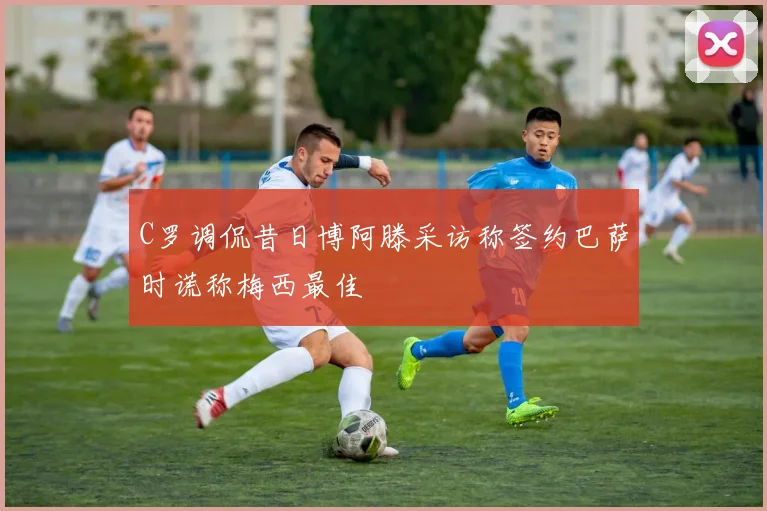 C罗调侃昔日博阿滕采访称签约巴萨时谎称梅西最佳