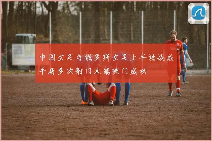 中国女足与俄罗斯女足上半场战成平局多次射门未能破门成功