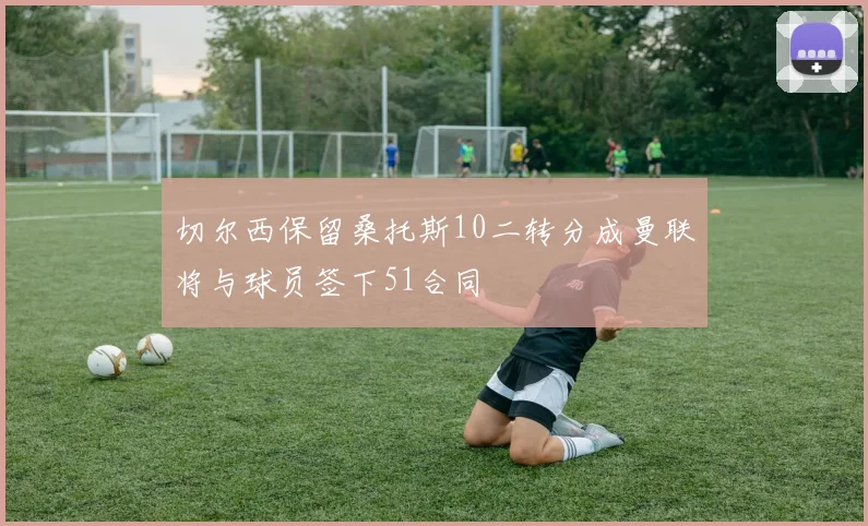 切尔西保留桑托斯10二转分成曼联将与球员签下51合同