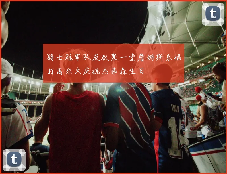 骑士冠军队友欢聚一堂詹姆斯乐福打高尔夫庆祝杰弗森生日