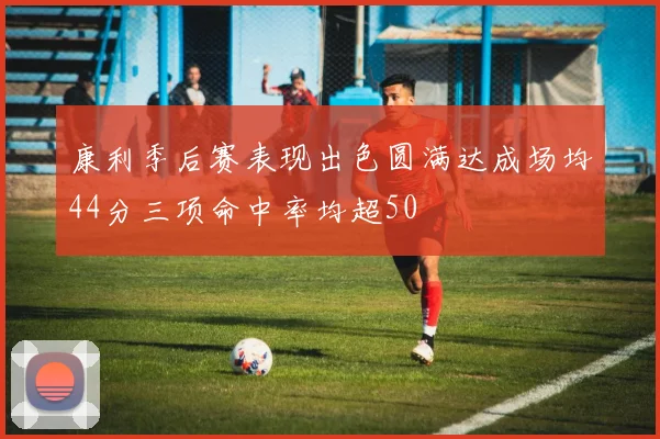 康利季后赛表现出色圆满达成场均44分三项命中率均超50