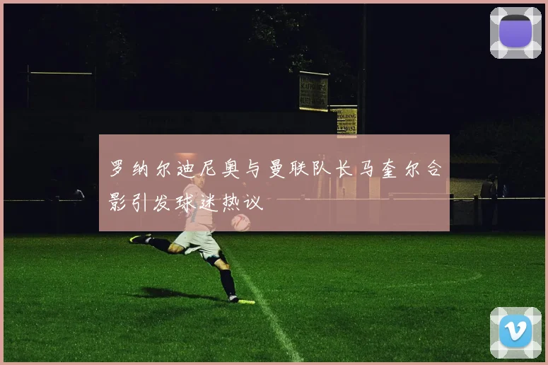 罗纳尔迪尼奥与曼联队长马奎尔合影引发球迷热议